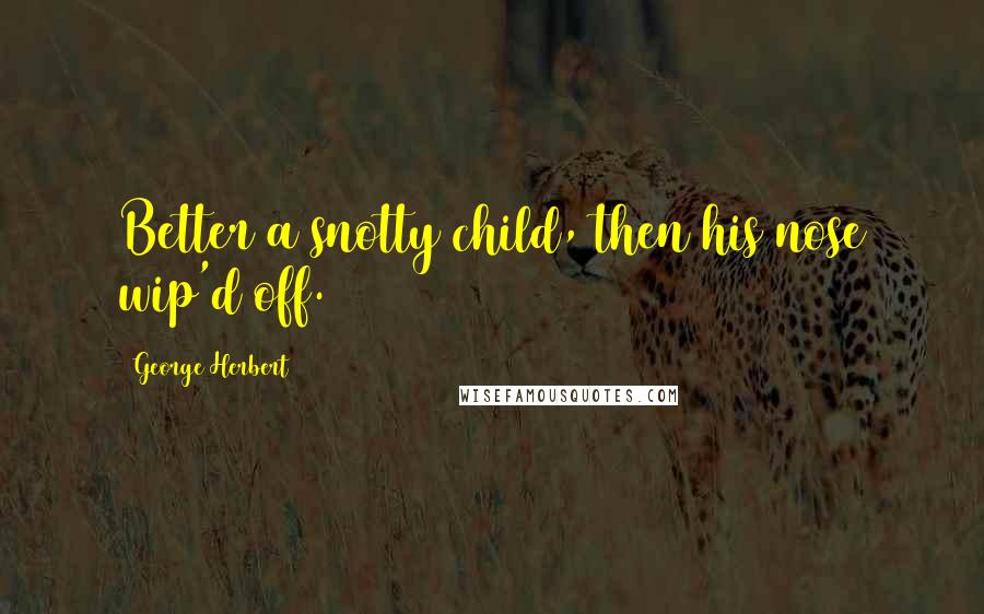 George Herbert Quotes: Better a snotty child, then his nose wip'd off.