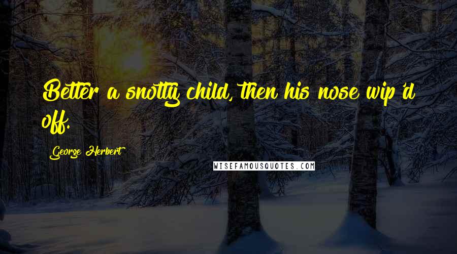George Herbert Quotes: Better a snotty child, then his nose wip'd off.