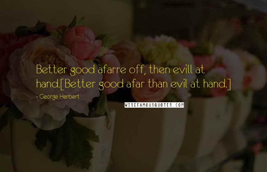 George Herbert Quotes: Better good afarre off, then evill at hand.[Better good afar than evil at hand.]