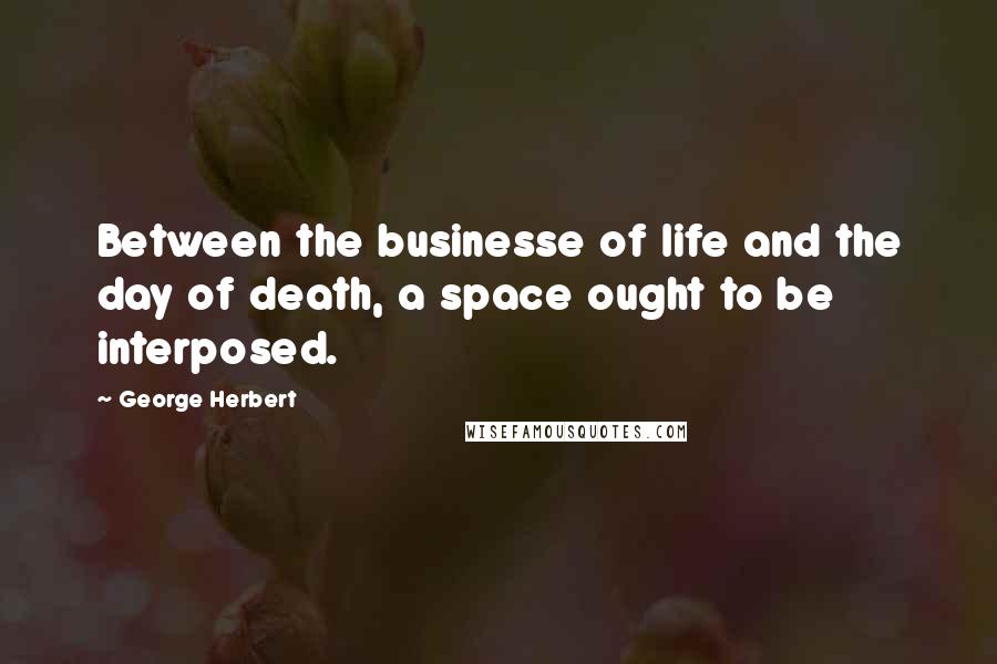 George Herbert Quotes: Between the businesse of life and the day of death, a space ought to be interposed.