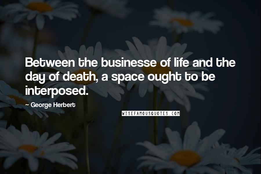 George Herbert Quotes: Between the businesse of life and the day of death, a space ought to be interposed.