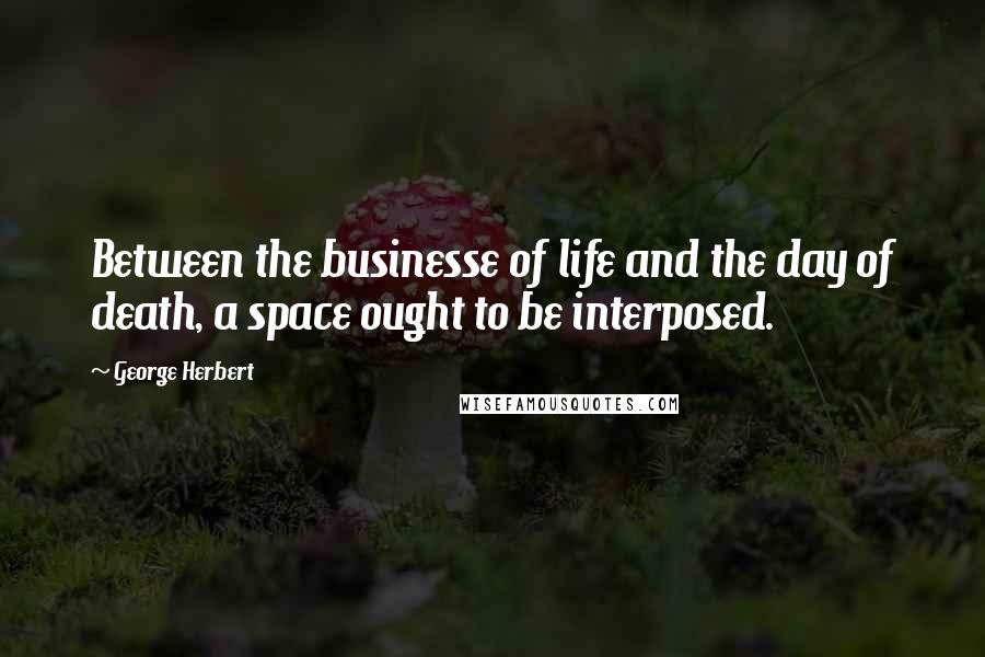 George Herbert Quotes: Between the businesse of life and the day of death, a space ought to be interposed.