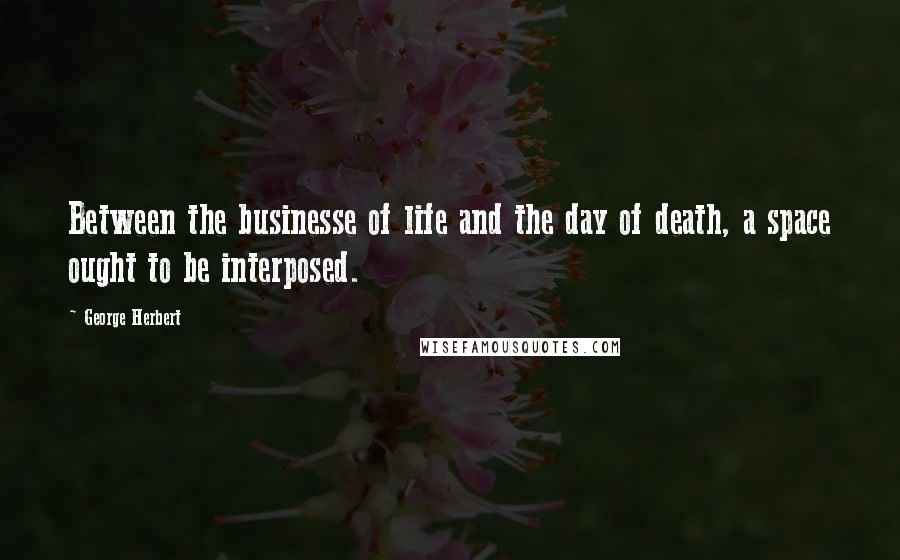 George Herbert Quotes: Between the businesse of life and the day of death, a space ought to be interposed.