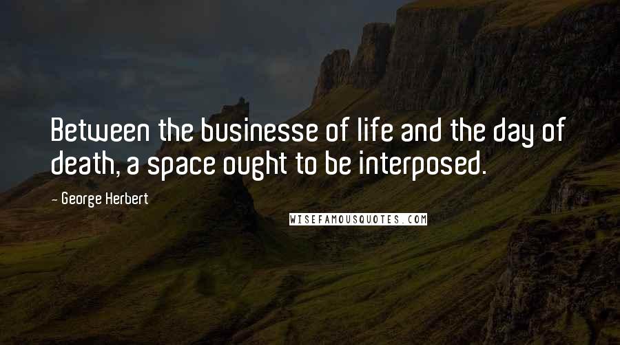 George Herbert Quotes: Between the businesse of life and the day of death, a space ought to be interposed.