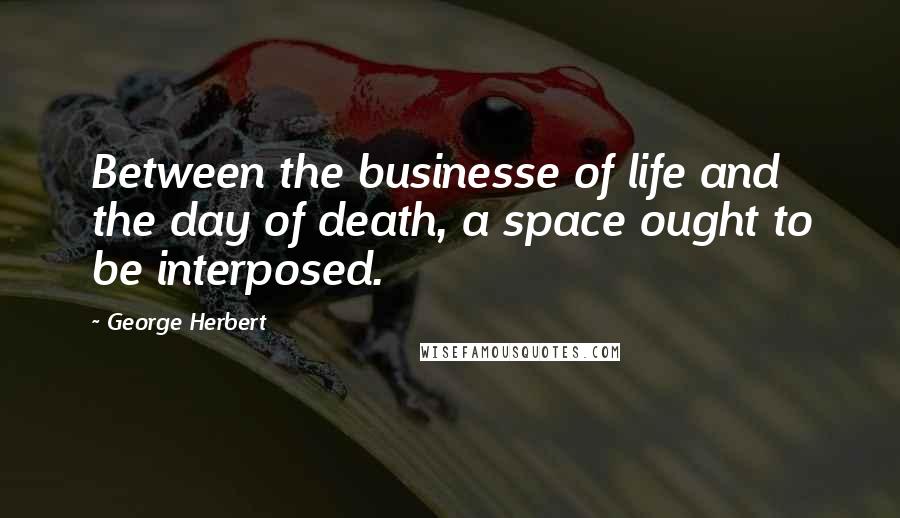 George Herbert Quotes: Between the businesse of life and the day of death, a space ought to be interposed.