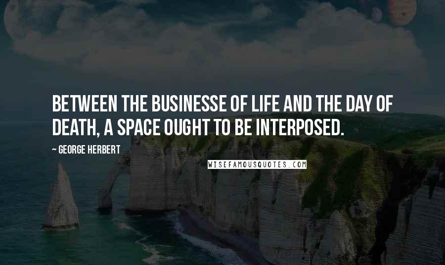 George Herbert Quotes: Between the businesse of life and the day of death, a space ought to be interposed.