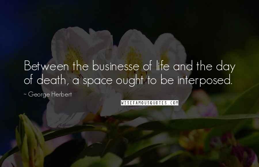 George Herbert Quotes: Between the businesse of life and the day of death, a space ought to be interposed.