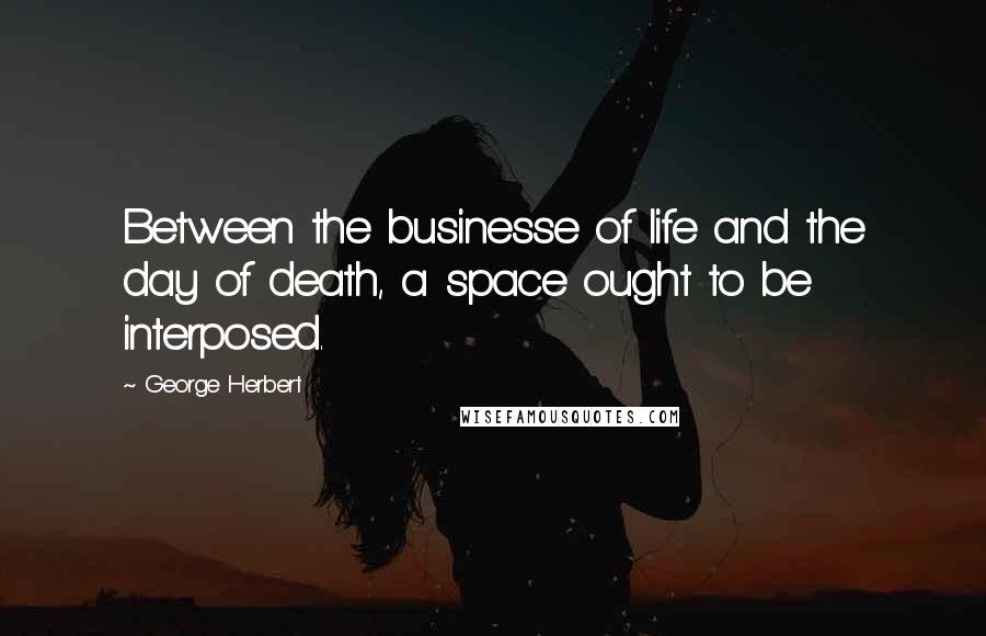 George Herbert Quotes: Between the businesse of life and the day of death, a space ought to be interposed.