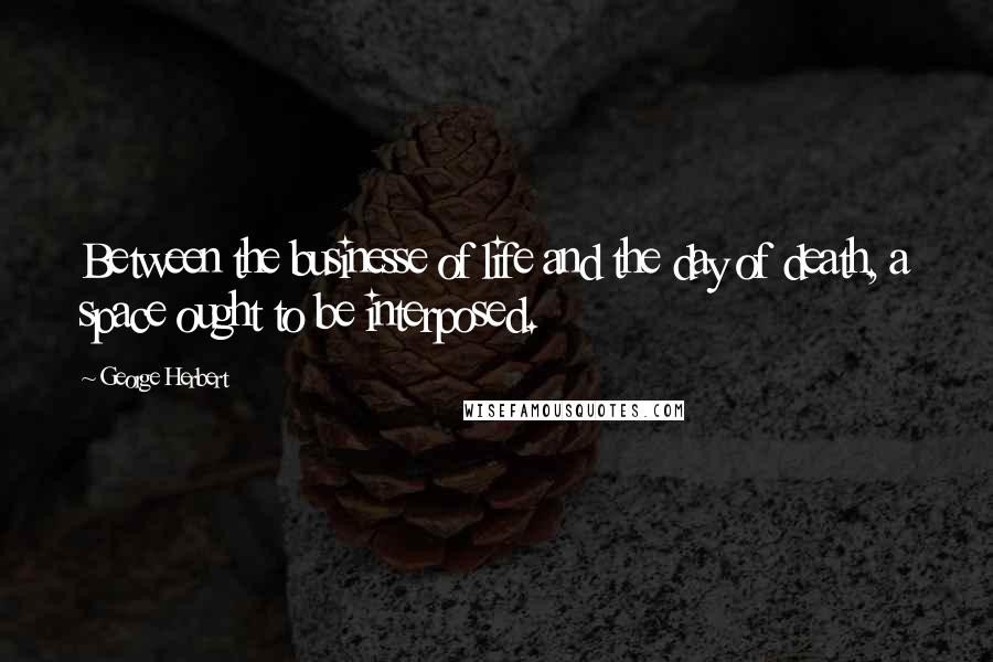 George Herbert Quotes: Between the businesse of life and the day of death, a space ought to be interposed.