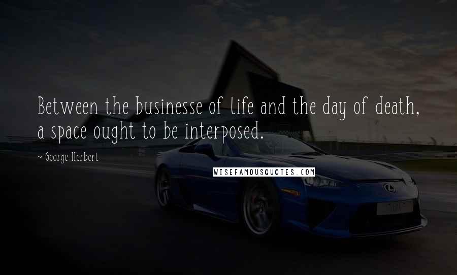 George Herbert Quotes: Between the businesse of life and the day of death, a space ought to be interposed.