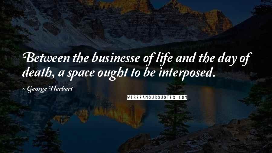 George Herbert Quotes: Between the businesse of life and the day of death, a space ought to be interposed.