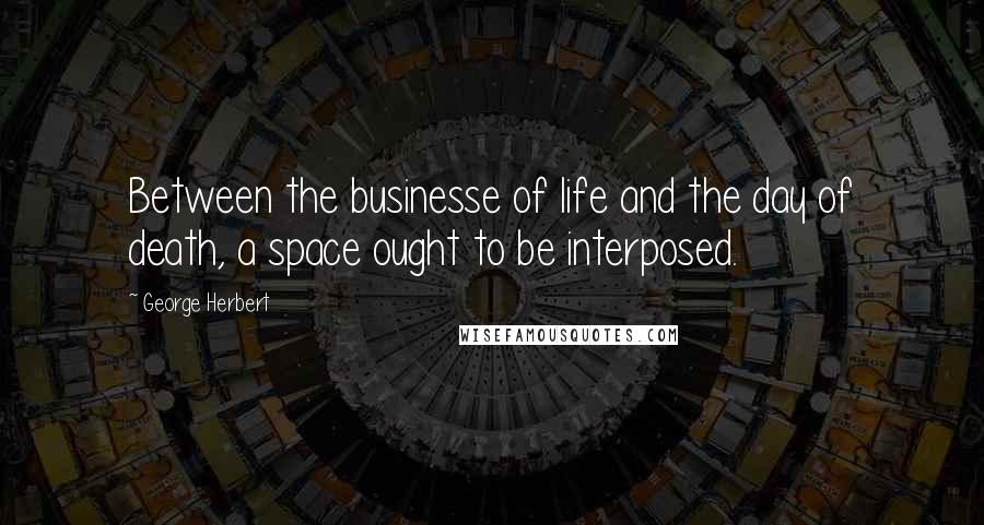 George Herbert Quotes: Between the businesse of life and the day of death, a space ought to be interposed.