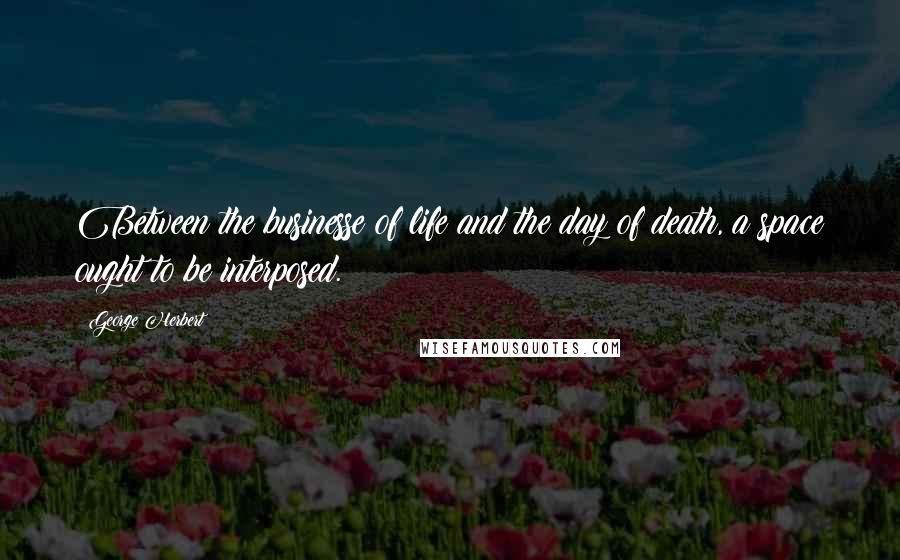 George Herbert Quotes: Between the businesse of life and the day of death, a space ought to be interposed.