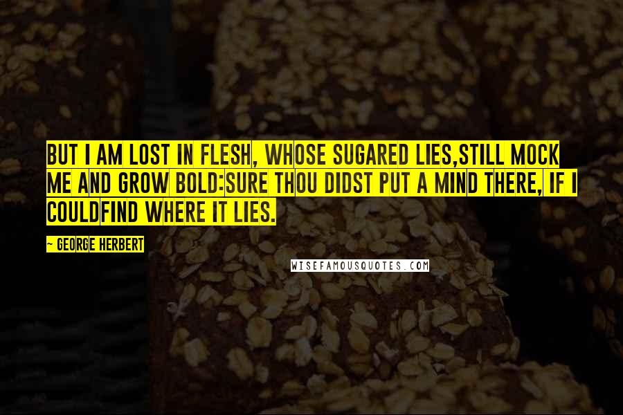 George Herbert Quotes: But I am lost in flesh, whose sugared lies,Still mock me and grow bold:Sure thou didst put a mind there, if I couldFind where it lies.