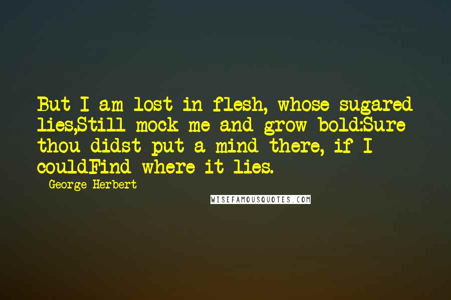 George Herbert Quotes: But I am lost in flesh, whose sugared lies,Still mock me and grow bold:Sure thou didst put a mind there, if I couldFind where it lies.