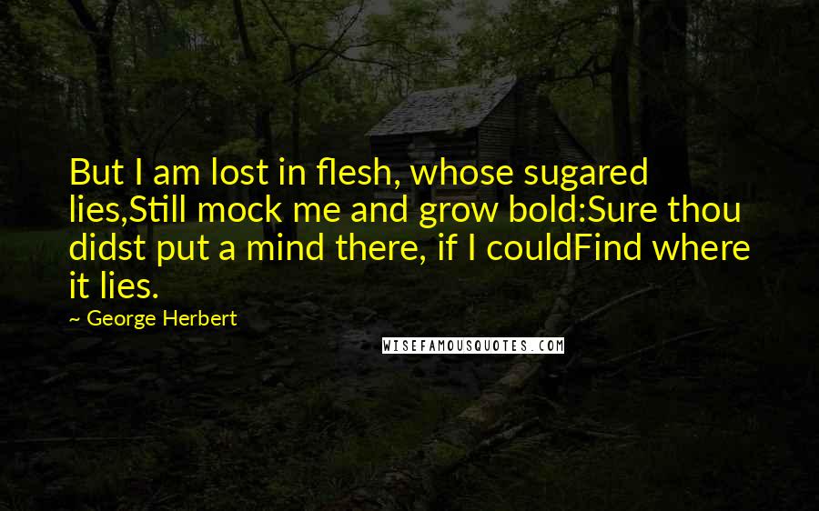 George Herbert Quotes: But I am lost in flesh, whose sugared lies,Still mock me and grow bold:Sure thou didst put a mind there, if I couldFind where it lies.