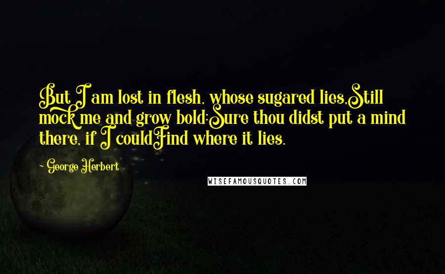 George Herbert Quotes: But I am lost in flesh, whose sugared lies,Still mock me and grow bold:Sure thou didst put a mind there, if I couldFind where it lies.