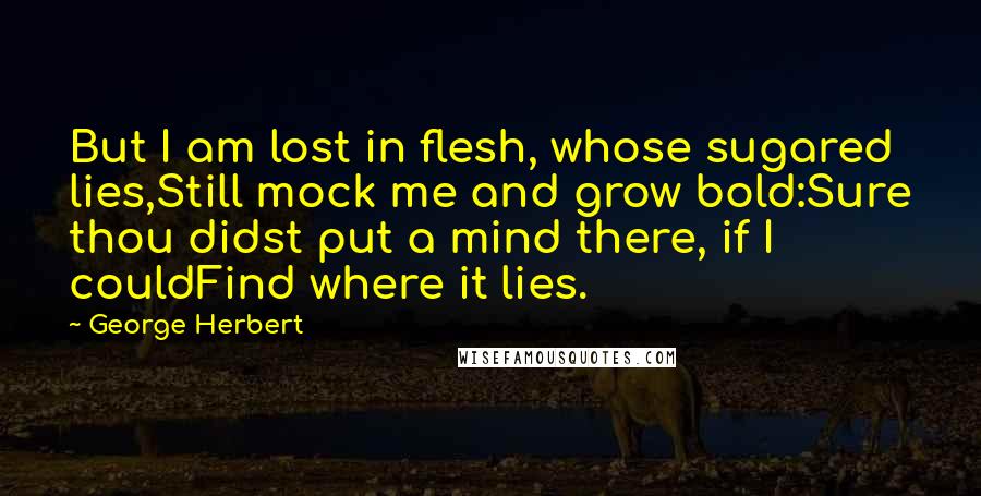 George Herbert Quotes: But I am lost in flesh, whose sugared lies,Still mock me and grow bold:Sure thou didst put a mind there, if I couldFind where it lies.