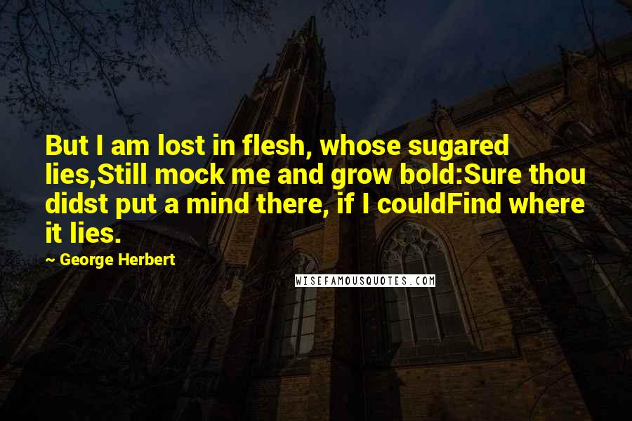 George Herbert Quotes: But I am lost in flesh, whose sugared lies,Still mock me and grow bold:Sure thou didst put a mind there, if I couldFind where it lies.