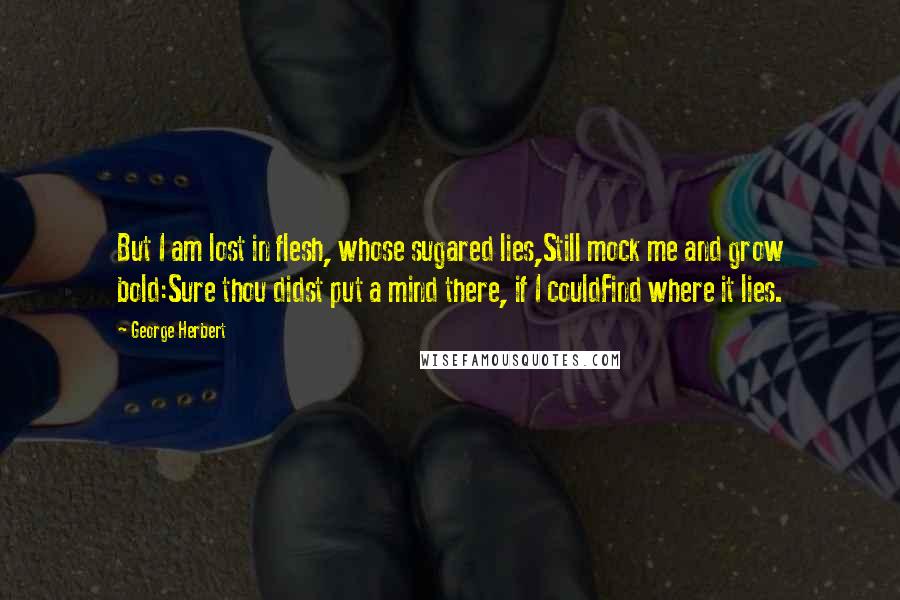 George Herbert Quotes: But I am lost in flesh, whose sugared lies,Still mock me and grow bold:Sure thou didst put a mind there, if I couldFind where it lies.
