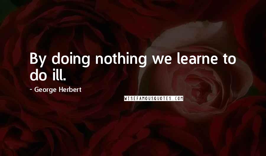 George Herbert Quotes: By doing nothing we learne to do ill.