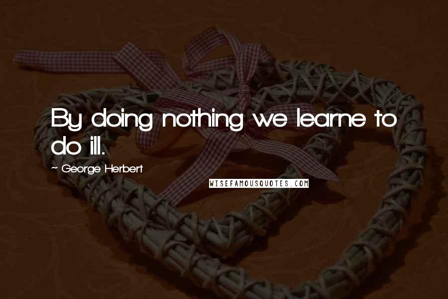 George Herbert Quotes: By doing nothing we learne to do ill.
