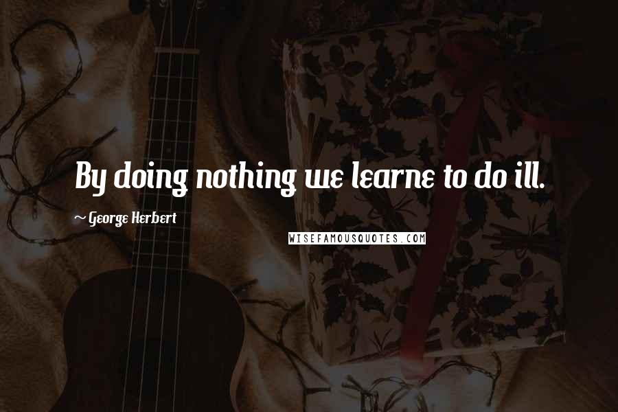 George Herbert Quotes: By doing nothing we learne to do ill.