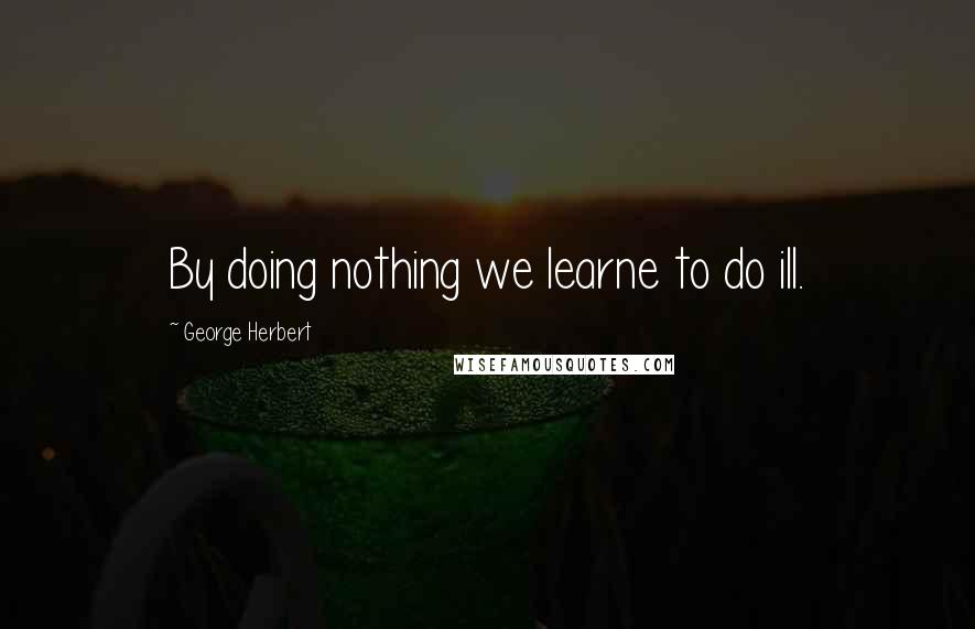 George Herbert Quotes: By doing nothing we learne to do ill.