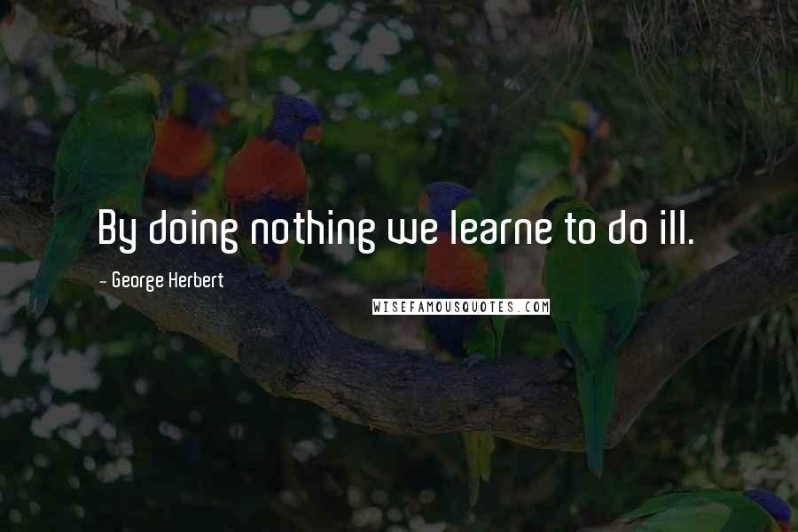 George Herbert Quotes: By doing nothing we learne to do ill.