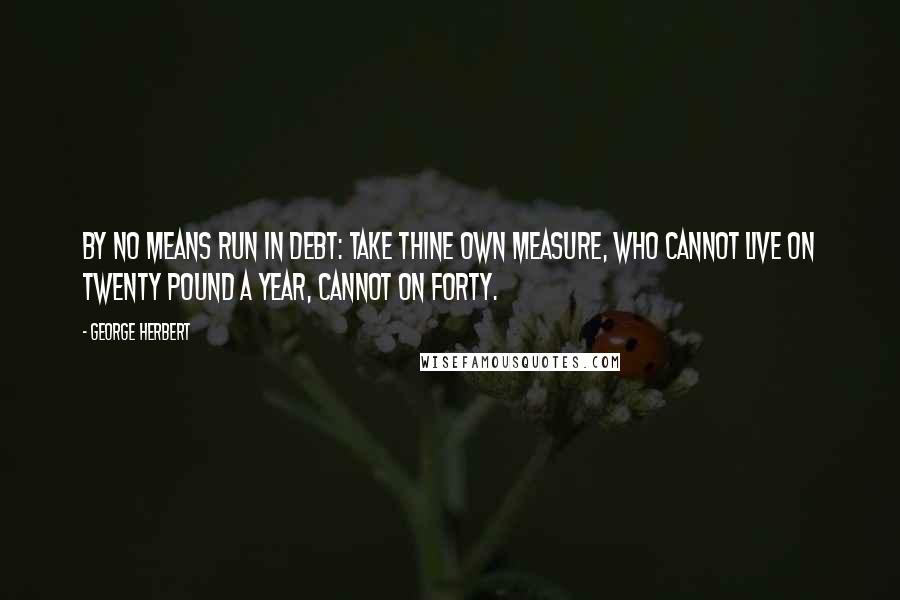 George Herbert Quotes: By no means run in debt: take thine own measure, Who cannot live on twenty pound a year, Cannot on forty.