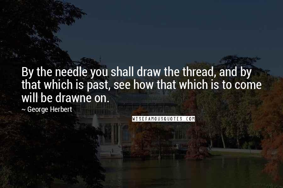 George Herbert Quotes: By the needle you shall draw the thread, and by that which is past, see how that which is to come will be drawne on.