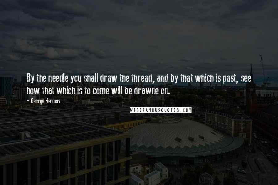 George Herbert Quotes: By the needle you shall draw the thread, and by that which is past, see how that which is to come will be drawne on.