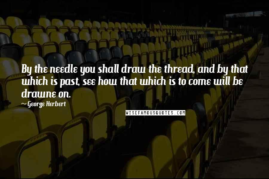 George Herbert Quotes: By the needle you shall draw the thread, and by that which is past, see how that which is to come will be drawne on.