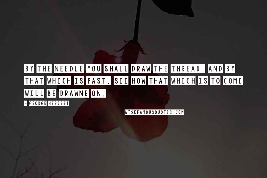 George Herbert Quotes: By the needle you shall draw the thread, and by that which is past, see how that which is to come will be drawne on.