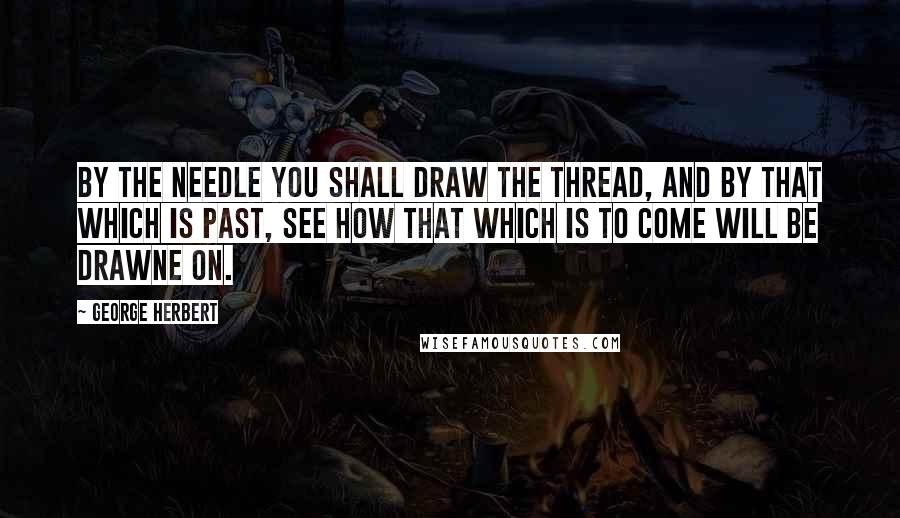 George Herbert Quotes: By the needle you shall draw the thread, and by that which is past, see how that which is to come will be drawne on.