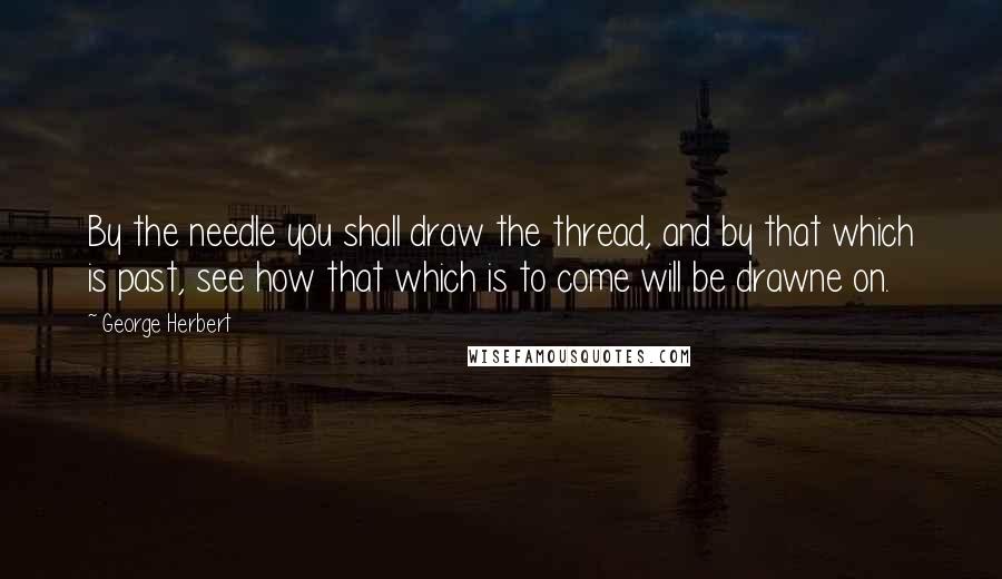 George Herbert Quotes: By the needle you shall draw the thread, and by that which is past, see how that which is to come will be drawne on.