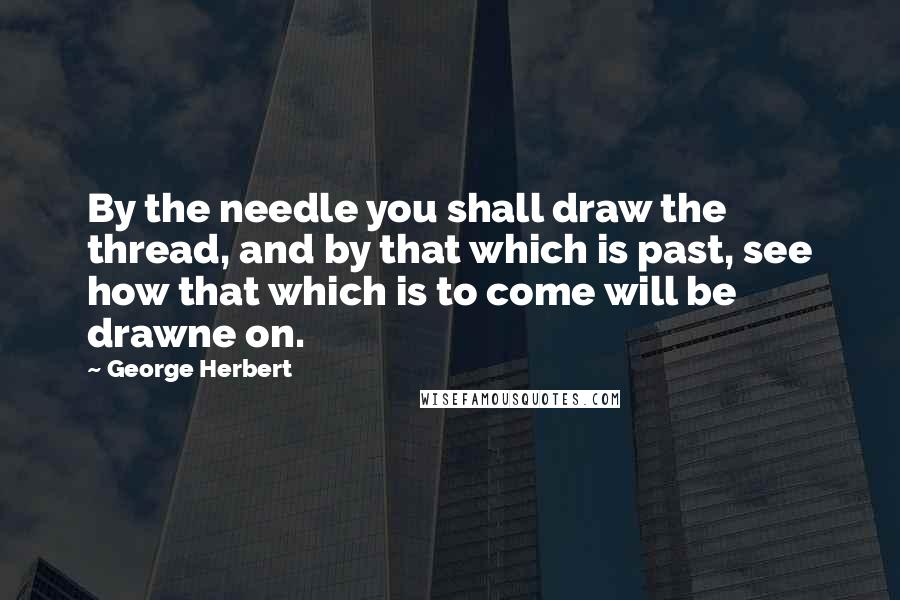 George Herbert Quotes: By the needle you shall draw the thread, and by that which is past, see how that which is to come will be drawne on.
