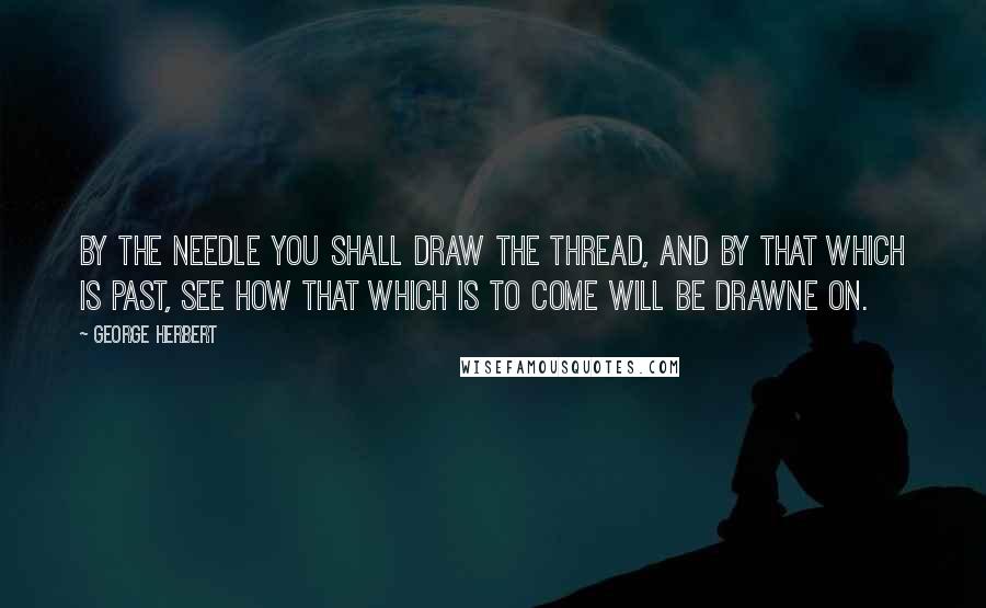 George Herbert Quotes: By the needle you shall draw the thread, and by that which is past, see how that which is to come will be drawne on.