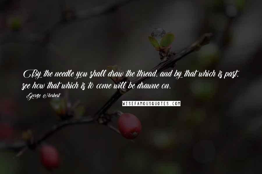 George Herbert Quotes: By the needle you shall draw the thread, and by that which is past, see how that which is to come will be drawne on.