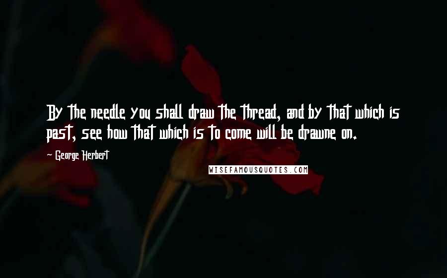 George Herbert Quotes: By the needle you shall draw the thread, and by that which is past, see how that which is to come will be drawne on.