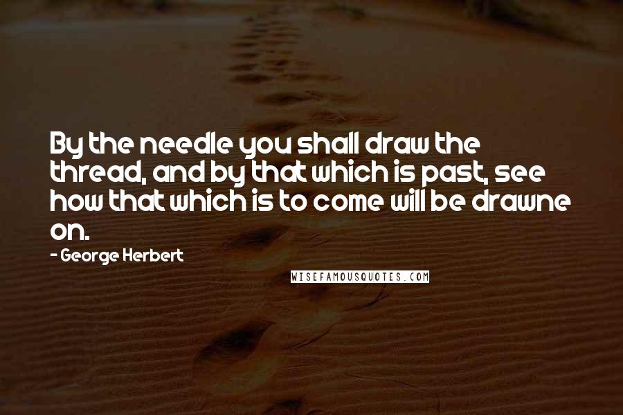 George Herbert Quotes: By the needle you shall draw the thread, and by that which is past, see how that which is to come will be drawne on.