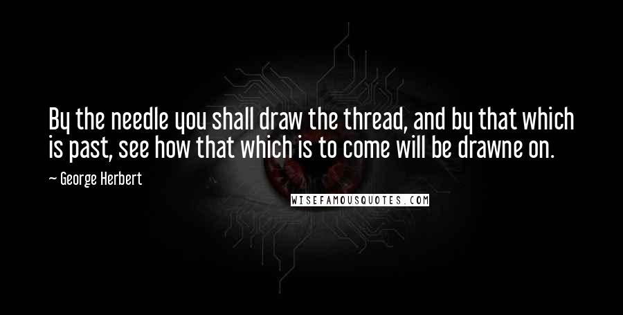 George Herbert Quotes: By the needle you shall draw the thread, and by that which is past, see how that which is to come will be drawne on.