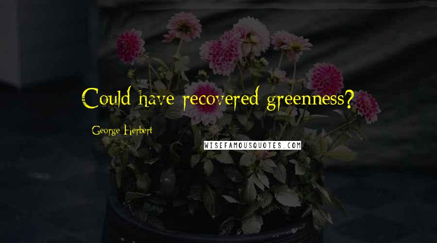 George Herbert Quotes: Could have recovered greenness?