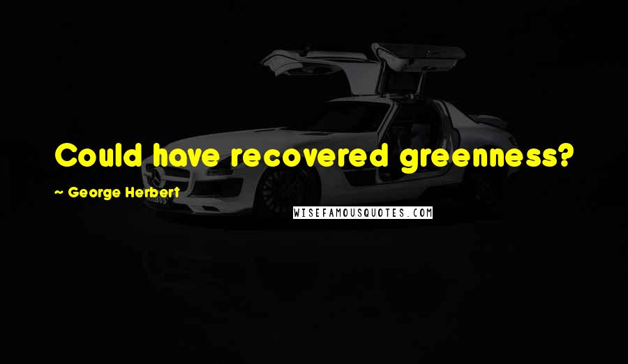 George Herbert Quotes: Could have recovered greenness?