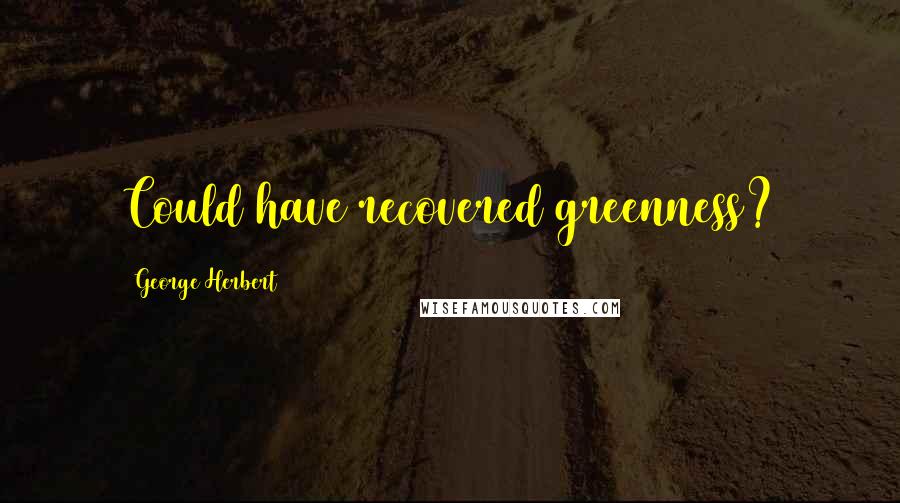 George Herbert Quotes: Could have recovered greenness?