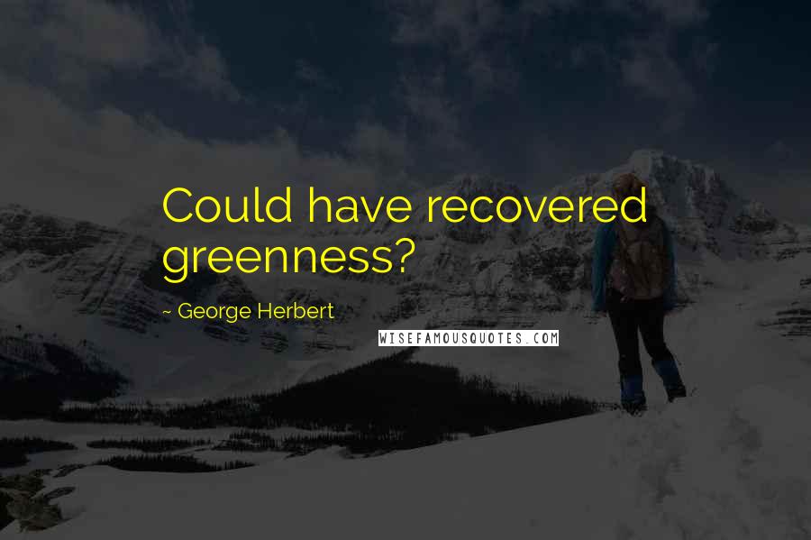 George Herbert Quotes: Could have recovered greenness?