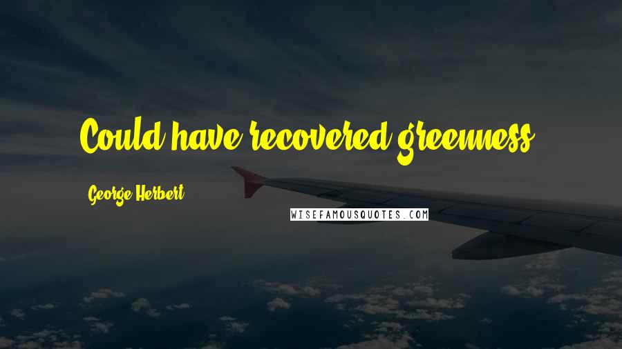 George Herbert Quotes: Could have recovered greenness?