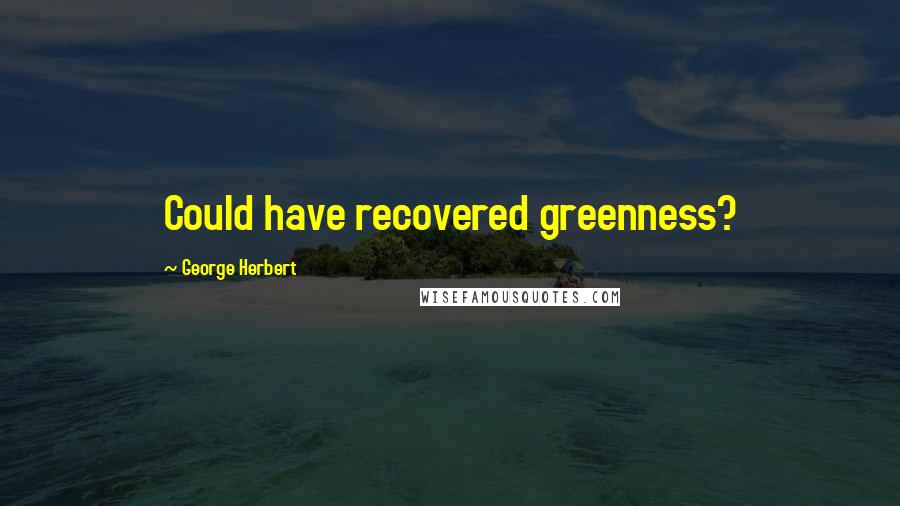 George Herbert Quotes: Could have recovered greenness?