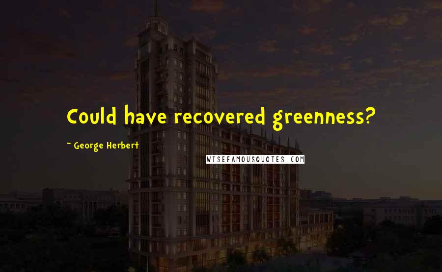 George Herbert Quotes: Could have recovered greenness?