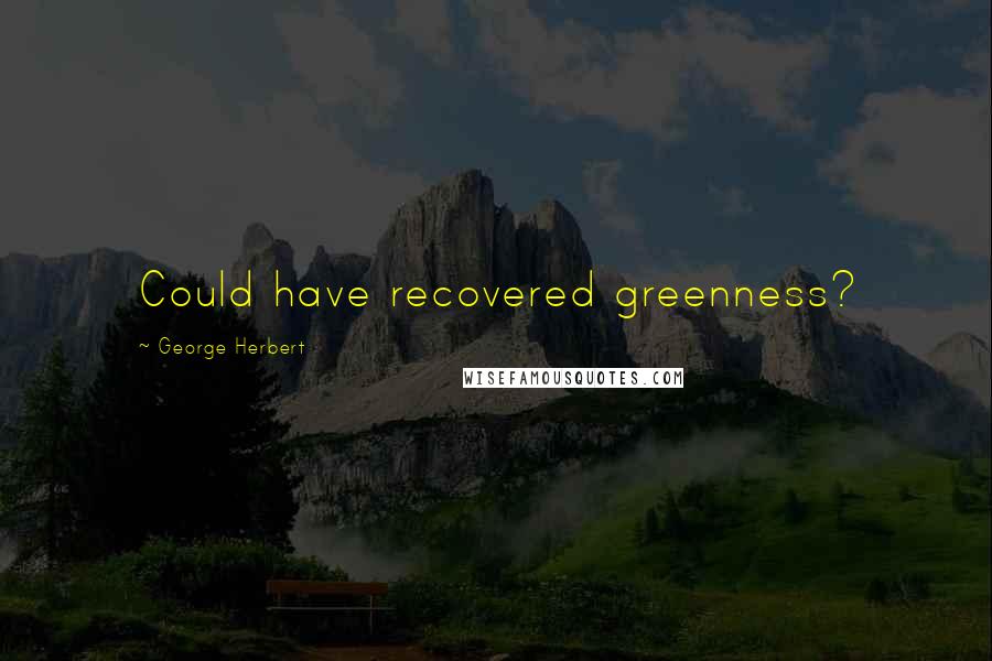 George Herbert Quotes: Could have recovered greenness?